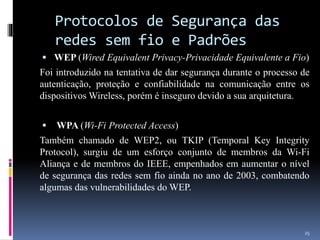 Protocolos de Segurança das
redes sem fio e Padrões
 WEP (Wired Equivalent Privacy-Privacidade Equivalente a Fio)
Foi introduzido na tentativa de dar segurança durante o processo de
autenticação, proteção e confiabilidade na comunicação entre os
dispositivos Wireless, porém é inseguro devido a sua arquitetura.
 WPA (Wi-Fi Protected Access)
Também chamado de WEP2, ou TKIP (Temporal Key Integrity
Protocol), surgiu de um esforço conjunto de membros da Wi-Fi
Aliança e de membros do IEEE, empenhados em aumentar o nível
de segurança das redes sem fio ainda no ano de 2003, combatendo
algumas das vulnerabilidades do WEP.
25
 