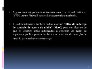  Alguns usuários podem também usar uma rede virtual particular
(VPN) ou um Firewall para evitar acesso não autorizado.
 Os administradores também podem usar um "filtro de endereço
de controle de acesso de mídia" (MAC) para certificar-se de
que os usuários estão autorizados a conectar. As redes de
segurança pública podem também usar sistemas de detecção de
invasão para melhorar a segurança.
26
 