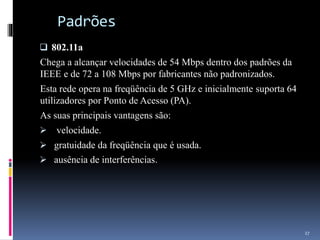 Padrões
 802.11a
Chega a alcançar velocidades de 54 Mbps dentro dos padrões da
IEEE e de 72 a 108 Mbps por fabricantes não padronizados.
Esta rede opera na freqüência de 5 GHz e inicialmente suporta 64
utilizadores por Ponto de Acesso (PA).
As suas principais vantagens são:
 velocidade.
 gratuidade da freqüência que é usada.
 ausência de interferências.
27
 