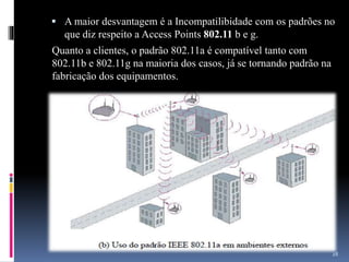  A maior desvantagem é a Incompatilibidade com os padrões no
que diz respeito a Access Points 802.11 b e g.
Quanto a clientes, o padrão 802.11a é compatível tanto com
802.11b e 802.11g na maioria dos casos, já se tornando padrão na
fabricação dos equipamentos.
28
 