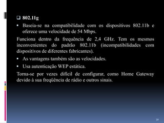  802.11g
 Baseia-se na compatibilidade com os dispositivos 802.11b e
oferece uma velocidade de 54 Mbps.
Funciona dentro da frequência de 2,4 GHz. Tem os mesmos
inconvenientes do padrão 802.11b (incompatibilidades com
dispositivos de diferentes fabricantes).
 As vantagens também são as velocidades.
 Usa autenticação WEP estática.
Torna-se por vezes difícil de configurar, como Home Gateway
devido à sua freqüência de rádio e outros sinais.
30
 