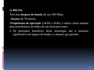  802.11n
Tem uma largura de banda até aos 300 Mbps.
Alcance de 70 metros.
Frequências de operação 2,4GHz e 5GHz, e utiliza várias antenas
para transferência de dados de um local para outro.
 Os principais benefícios desta tecnologia são o aumento
significativo da largura de banda e o alcance que permite.
31
 