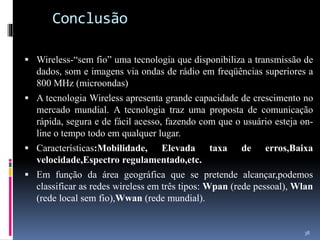 Conclusão
 Wireless-“sem fio” uma tecnologia que disponibiliza a transmissão de
dados, som e imagens via ondas de rádio em freqüências superiores a
800 MHz (microondas)
 A tecnologia Wireless apresenta grande capacidade de crescimento no
mercado mundial. A tecnologia traz uma proposta de comunicação
rápida, segura e de fácil acesso, fazendo com que o usuário esteja on-
line o tempo todo em qualquer lugar.
 Características:Mobilidade, Elevada taxa de erros,Baixa
velocidade,Espectro regulamentado,etc.
 Em função da área geográfica que se pretende alcançar,podemos
classificar as redes wireless em três tipos: Wpan (rede pessoal), Wlan
(rede local sem fio),Wwan (rede mundial).
38
 