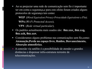  Ao se projectar uma rede de comunicação sem fio é importante
ter em conta a segurança,e para este efeito foram criados alguns
protocolos de segurança tais como:
WEP (Wired Equivalent Privacy-Privacidade Equivalente a Fio).
WPA (Wi-Fi Protected Access).
VPN (Rede virtual particular).
 Os padrões actualmenta mais usados são: 802.11a , 802.11g,
802.11b, 802.11n.
 Consideramos alguns problemas nas comunicações sem fio,como:
Atenuação,Perda no espaço livre, Ruídos, Desvanecimento,
Absorção atmosférica.
 A conexăo via satélite é a possibilidade de atender a grandes
distâncias e dispensar infra-estrutura terrestre de
telecomunicaçőes.
39
 