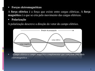  Forças eletromagnéticas
A força elétrica é a força que existe entre cargas elétricas. A força
magnética é a que se cria pelo movimento das cargas elétricas.
 Polarização
A polarização descreve a direção do vetor do campo elétrico.
 Campo elétrico e campo magnético complementar que compõem uma onda
eletromagnética. .
4
 