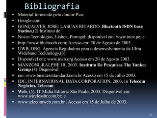 Bibliografia
 Material fornecido pelo doutor Psar.
 Google.com
 GONÇALVES, JOSE: LASCAS RICARDO. Bluetooth ISDN base
Station,(2) Instituto de
 Novas Tecnologias, Lisboa, Portugal: disponível em: www.inov.pe; e
 http://www.bluetooth.com; Acesso em: 20 de Agosto de 2003.
 UWB, ORG. Agencia Reguladora para o desenvolvimento da Ultra
Wideband Technology.(3)
 Disponível em: www.uwb.org Acesso em 20 de Agosto 2003.
 MANZONI, RALPHE JR, 2003. Instituto De Pesquisas The Yankee
Group.(4) Disponível
 em: www.businessstandard.com.br Acesso em 15 de Julho 2003.
 IDC, INTERNATIONAL DATA CORPORATION, 2003, In Telecom
Negócios, Telecom
 Web, (5), IT Mídia Editora: São Paulo, 2003. Disponível em:
www.wirelessbr.com.br; e
 www.telecomweb.com.br . Acesso em 15 de Julho de 2003.
41
 