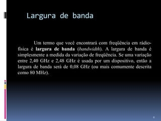 Largura de banda
Um termo que você encontrará com freqüência em rádio-
física é largura de banda (bandwidth). A largura de banda é
simplesmente a medida da variação de freqüência. Se uma variação
entre 2,40 GHz e 2,48 GHz é usada por um dispositivo, então a
largura de banda será de 0,08 GHz (ou mais comumente descrita
como 80 MHz).
6
 