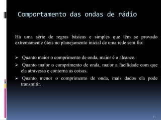 Comportamento das ondas de rádio
Há uma série de regras básicas e simples que têm se provado
extremamente úteis no planejamento inicial de uma rede sem fio:
 Quanto maior o comprimento de onda, maior é o alcance.
 Quanto maior o comprimento de onda, maior a facilidade com que
ela atravessa e contorna as coisas.
 Quanto menor o comprimento de onda, mais dados ela pode
transmitir.
7
 