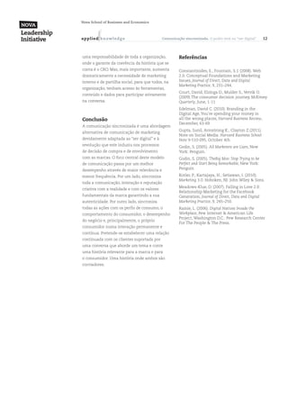Nova School of Business and Economics



a p p l ied k n ow l ed g e                 Comunicação sincronizada. O poder está no “ser digital”    12



uma responsabilidade de toda a organização,          Referências
onde o garante da coerência da história que se
conta é o CRO. Mas, mais importante, aumenta         Constantinides, E., Fountain, S. J. (2008). Web
dramaticamente a necessidade de marketing            2.0: Conceptual Foundations and Marketing
interno e de partilha social, para que todos, na     Issues, Journal of Direct, Data and Digital
                                                     Marketing Practice, 9, 231–244.
organização, tenham acesso às ferramentas,
                                                     Court, David, Elzinga D., Mulder S., Vetvik O.
conteúdo e dados para participar ativamente
                                                     (2009).The consumer decision journey, McKinsey
na conversa.                                         Quarterly, June, 1-11
                                                     Edelman, David C. (2010). Branding in the
                                                     Digital Age, You’re spending your money in
Conclusão                                            all the wrong places, Harvard Business Review,
                                                     December, 63-69
A comunicação sincronizada é uma abordagem
                                                     Gupta, Sunil, Armstrong K., Clayton Z.(2011).
alternativa de comunicação de marketing
                                                     Note on Social Media. Harvard Business School
devidamente adaptada ao “ser digital” e à            Note 9-510-095, October 4th
revolução que este induziu nos processos             Godin, S. (2005). All Marketers are Liars, New
de decisão de compra e de envolvimento               York: Penguin.
com as marcas. O foco central deste modelo           Godin, S. (2005). TheBig Moo: Stop Trying to be
de comunicação passa por um melhor                   Perfect and Start Being Remarkable, New York:
desempenho através de maior relevância e             Penguin.

menor frequência. Por um lado, sincroniza            Kotler, P., Kartajaya, H., Setiawan, I. (2010).
                                                     Marketing 3.0. Hoboken, NJ: John Wiley & Sons.
toda a comunicação, interação e reputação
                                                     Meadows-Klue, D. (2007). Falling in Love 2.0:
criativa com a realidade e com os valores
                                                     Relationship Marketing for the Facebook
fundamentais da marca garantindo a sua               Generation, Journal of Direct, Data and Digital
autenticidade. Por outro lado, sincroniza            Marketing Practice, 9, 245–250.
todas as ações com os perfis de consumo, o           Rainie, L. (2006). Digital Natives Invade the
comportamento do consumidor, o desempenho            Workplace, Pew Internet & American Life
                                                     Project, Washington D.C.: Pew Research Center
do negócio e, principalmente, o próprio
                                                     For The People & The Press.
consumidor numa interação permanente e
contínua. Pretende-se estabelecer uma relação
continuada com os clientes suportada por
uma conversa que aborde um tema e conte
uma história relevante para a marca e para
o consumidor. Uma história onde ambos são
cocriadores.
 