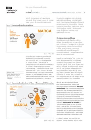 Nova School of Business and Economics



                                    a p p l ied k n ow l ed g e                     Comunicação sincronizada. O poder está no “ser digital”    4



                                    através de uma aposta na frequência, na                 Os marketers não podem mais subestimar
                                    procura de chegar o maior número de vezes ao            as dramáticas mudanças tecnológicas e de
                                    maior número de consumidores potenciais.                media e ignorar a transformação verificada no
                                                                                            comportamento dos consumidores. O mundo
Figura 1 – Comunicação Unilateral da Marca
                                                                                            mudou, os consumidores mudaram, as marcas
                                                                                            têm de mudar. A questão é se conseguirão
         TV                                                                                 mudar tão depressa quanto as novas
         RÁDIO
                                                                                            exigências do mercado.
         IMPRENSA
         OUTDOORS
         PONTO DE VENDA
         Monólogo
         Media de massas                                                                    Os novos consumidores
         Mensagem push                                                                      Nascidos num mundo digital, os “nativos
         Entretenimento
                                                                                            digitais” veem a vida como um jogo, exigem
                                                                                            estar conectados 24 horas por dia em diversas
                                                                                            plataformas, são multitarefas compulsivos
                                                                                            e não se pense que serão a geração de
                                                                                            consumidores de amanhã. Eles são já
                                                                                            consumidores e serão a esmagadora maioria
                                                                     Fonte: Fullsix 2011    dentro de muito pouco tempo.
                                    No entanto, este modelo de comunicação é
                                    desadequado para a realidade introduzida                Quando um “nativo digital” fizer 21 anos, em
                                    pelo conceito de Web 2.0 e ainda mais para              média, já recebeu e enviou 250 mil emails,
                                    os “nativos digitais”, a nova geração de                mensagens instantâneas e sms; já usou o
                                    consumidores que nem sequer entende a lógica            telemóvel mais de 10 mil horas; já jogou mais
                                    de não participar ativamente no processo                de cinco mil horas de videojogos; e já passou
                                    comunicacional. É a era das plataformas multi-          mais de 3500 horas nas redes sociais online5.
                                    interativas onde a marca comunica de forma              Estes consumidores fazem parte do grupo
5
    	 Rainie (2006)                 iterativa e contínua com os seus consumidores           dos “Smarter Consumers”, assim definido pelo
6
    	 Fonte: IBM Institute for      (figura 2). Os brand managers têm agora de se           IBM Institute for Business Value6 no estudo de
      Business Value (2011),
                                    preocupar em assegurar uma conversa contínua            2011 que revelou uma série de tendências que
      Capitalizing on the Smarter
      Consumer                      interessante e relevante sobre a sua marca.             mostram bem quem é este consumidor.


                                                                                            Além do facto de serem muito digitais,
Figura 2 – Comunicação bidirecional da Marca – Plataformas Multi-interativas
                                                                                            estes novos consumidores revelam duas
                                                                                            características muito interessantes: São pouco
         PUBLICIDADE ONLINE
         EMAIL                                                                              convencionais – São consumidores que refletem
         PESQUISA                                                                           pouco o seu nível de riqueza nos seus hábitos
         Interativo
         Massa & nicho                                                                      de compra. Vinte a vinte cinco por cento dos
         Mensagem push                                                                      consumidores procuram promoções e compram
         Interessante
                                                                                            apenas aquilo que realmente necessitam,
                                                                                            independentemente do seu nível de rendimento
                                                                                            ou do seu otimismo relativamente ao seu futuro
                                                                                            financeiro; Querem sentir-se no poder – O
                                                                                            “Smarter Consumer” exige um bom serviço ao
                                                                                            cliente e exige ser bem informado. Quer ter
                                                       COMUNDIDADES                         uma noção clara de todos os preços praticados
                                                       BLOGS
                                                       MICRO BLOGS                          no mercado para um determinado produto ou
                                                       MOBILE                               serviço, e tem ferramentas para o fazer. Prefere
                                                       Social
                                                       Diálogo                              pagar via mobile do que ficar na fila da caixa.
                                                       Nicho
                                                       Útil
                                                                                            O “Smarter Consumer” está para ficar, ou
                                                                     Fonte: Fullsix 2011    melhor, o “Smarter Consumer” está por muito
 