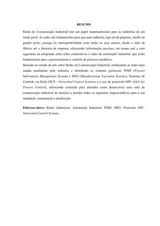 RESUMO
Redes de Comunicação Industrial tem um papel importantíssimo para as indústrias de um
modo geral. As redes são fundamentais para que uma indústria, seja ela de pequeno, médio ou
grande porte, consiga ter interoperabilidade entre todos os seus setores, desde o chão de
fábrica até a diretoria da empresa, oferecendo informações precisas, em tempo real e com
segurança na integração entre redes corporativas e redes de automação industrial, que serão
fundamentais para o gerenciamento e controle do processo produtivo.
Baseado no estudo da arte sobre Redes de Comunicação Industrial, enfatizando as redes mais
usadas atualmente pela indústria e abordando os sistemas gerenciais PIMS (Process
Information Management System) e MES (Manufacturing Execution Systems), Sistemas de
Controle via Rede (NCS - Networked Control Systems) e o uso do protocolo OPC (OLE for
Process Control), oferecendo conteúdo para entender como desenvolver uma rede de
comunicação industrial de maneira a atender todos os requisitos imprescindíveis para a sua
instalação, manutenção e atualização.
Palavras-chave: Redes Industriais. Automação Industrial. PIMS. MES. Protocolo OPC.
Networked Control Systems.
 