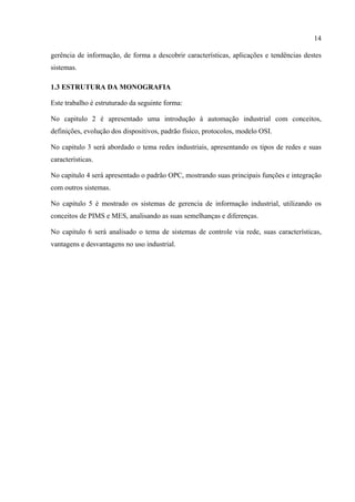 14
gerência de informação, de forma a descobrir características, aplicações e tendências destes
sistemas.
1.3 ESTRUTURA DA MONOGRAFIA
Este trabalho é estruturado da seguinte forma:
No capitulo 2 é apresentado uma introdução à automação industrial com conceitos,
definições, evolução dos dispositivos, padrão físico, protocolos, modelo OSI.
No capitulo 3 será abordado o tema redes industriais, apresentando os tipos de redes e suas
características.
No capitulo 4 será apresentado o padrão OPC, mostrando suas principais funções e integração
com outros sistemas.
No capitulo 5 é mostrado os sistemas de gerencia de informação industrial, utilizando os
conceitos de PIMS e MES, analisando as suas semelhanças e diferenças.
No capitulo 6 será analisado o tema de sistemas de controle via rede, suas características,
vantagens e desvantagens no uso industrial.
 