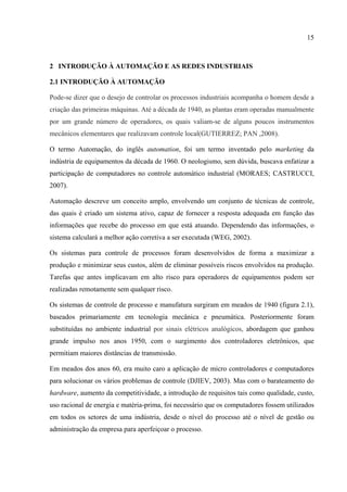 15
2 INTRODUÇÃO À AUTOMAÇÃO E AS REDES INDUSTRIAIS
2.1 INTRODUÇÃO À AUTOMAÇÃO
Pode-se dizer que o desejo de controlar os processos industriais acompanha o homem desde a
criação das primeiras máquinas. Até a década de 1940, as plantas eram operadas manualmente
por um grande número de operadores, os quais valiam-se de alguns poucos instrumentos
mecânicos elementares que realizavam controle local(GUTIERREZ; PAN ,2008).
O termo Automação, do inglês automation, foi um termo inventado pelo marketing da
indústria de equipamentos da década de 1960. O neologismo, sem dúvida, buscava enfatizar a
participação de computadores no controle automático industrial (MORAES; CASTRUCCI,
2007).
Automação descreve um conceito amplo, envolvendo um conjunto de técnicas de controle,
das quais é criado um sistema ativo, capaz de fornecer a resposta adequada em função das
informações que recebe do processo em que está atuando. Dependendo das informações, o
sistema calculará a melhor ação corretiva a ser executada (WEG, 2002).
Os sistemas para controle de processos foram desenvolvidos de forma a maximizar a
produção e minimizar seus custos, além de eliminar possíveis riscos envolvidos na produção.
Tarefas que antes implicavam em alto risco para operadores de equipamentos podem ser
realizadas remotamente sem qualquer risco.
Os sistemas de controle de processo e manufatura surgiram em meados de 1940 (figura 2.1),
baseados primariamente em tecnologia mecânica e pneumática. Posteriormente foram
substituídas no ambiente industrial por sinais elétricos analógicos, abordagem que ganhou
grande impulso nos anos 1950, com o surgimento dos controladores eletrônicos, que
permitiam maiores distâncias de transmissão.
Em meados dos anos 60, era muito caro a aplicação de micro controladores e computadores
para solucionar os vários problemas de controle (DJIEV, 2003). Mas com o barateamento do
hardware, aumento da competitividade, a introdução de requisitos tais como qualidade, custo,
uso racional de energia e matéria-prima, foi necessário que os computadores fossem utilizados
em todos os setores de uma indústria, desde o nível do processo até o nível de gestão ou
administração da empresa para aperfeiçoar o processo.
 