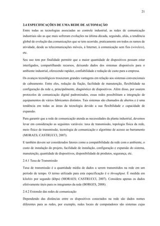 21
2.4 ESPECIFICAÇÕES DE UMA REDE DE AUTOMAÇÃO
Entre todas as tecnologias associadas ao controle industrial, as redes de comunicação
industriais são as que mais sofreram evoluções na última década, seguindo, aliás, a tendência
global de evolução das comunicações que se tem ocorrido, praticamente em todos os ramos de
atividade, desde as telecomunicações móveis, à Internet, à comunicação sem fios (wireless),
etc.
Seu uso tem por finalidade permitir que a maior quantidade de dispositivos possam estar
interligados, compartilhando recursos, deixando dados dos sistemas disponíveis para o
ambiente industrial, oferecendo rapidez, confiabilidade e redução de custo para a empresa.
Os avanços tecnológicos trouxeram grandes vantagens em relação aos sistemas convencionais
de cabeamento. Entre eles, redução da fiação, facilidade de manutenção, flexibilidade na
configuração da rede e, principalmente, diagnóstico de dispositivos. Além disso, por usarem
protocolos de comunicação digital padronizados, essas redes possibilitam a integração de
equipamentos de vários fabricantes distintos. Tais sistemas são chamados de abertos e é uma
tendência em todas as áreas da tecnologia devido a sua flexibilidade e capacidade de
expansão.
Para garantir que a rede de comunicação atenda as necessidades da planta industrial, devemos
levar em consideração as seguintes variáveis: taxa de transmissão, topologia física da rede,
meio físico de transmissão, tecnologia de comunicação e algoritmo de acesso ao barramento
(MORAES; CASTRUCCI, 2007).
E também devem ser considerados fatores como a compatibilidade da rede com o ambiente, o
custo de instalação do projeto, facilidade de instalação, configuração e expansão do sistema,
manutenção, quantidade de dispositivos, disponibilidade de produtos, segurança, etc.
2.4.1 Taxa de Transmissão
Taxa de transmissão é a quantidade média de dados a serem transmitidos na rede em um
período de tempo. O termo utilizado para esta especificação é o throughput. É medida em
kilobits por segundo (kbps) (MORAES; CASTRUCCI, 2007). Considera apenas os dados
efetivamente úteis para os integrantes da rede (BORGES, 2008).
2.4.2 Extensão das redes de comunicação
Dependendo das distâncias entre os dispositivos conectados na rede são dados nomes
diferentes para as redes, por exemplo, redes locais de computadores são sistemas cujas
 