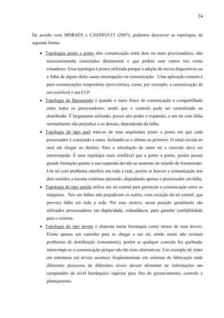 24
De acordo com MORAES e CASTRUCCI (2007), podemos descrever as topologias da
seguinte forma:
• Topologias ponto a ponto têm comunicação entre dois ou mais processadores, não
necessariamente conectados diretamente e que podem usar outros nós como
roteadores. Essa topologia é pouco utilizada porque a adição de novos dispositivos ou
a falha de algum deles causa interrupções na comunicação. Uma aplicação comum é
para comunicações temporárias (provisórias), como, por exemplo, a comunicação de
um notebook e um CLP.
• Topologia de Barramento é quando o meio físico de comunicação é compartilhado
entre todos os processadores, sendo que o controle pode ser centralizado ou
distribuído. É largamente utilizado, possui alto poder e expansão, e um nó com falha
normalmente não prejudica o os demais, dependendo da falha;
• Topologia do tipo anel trata-se de uma arquitetura ponto a ponto em que cada
processador é conectado a outro, fechando-se o último ao primeiro. O sinal circula no
anel até chegar ao destino. Para a introdução de outro nó a conexão deve ser
interrompida. É uma topologia mais confiável que a ponto a ponto, porém possui
grande limitação quanto a sua expansão devido ao aumento do retardo de transmissão.
Um nó com problema interfere em toda a rede, porém se houver a comunicação nos
dois sentidos a mesma continua operando, degradando apenas o processador em falha.
• Topologia do tipo estrela utiliza um nó central para gerenciar a comunicação entre as
máquinas. Nós em falhas não prejudicam os outros, com exceção do nó central, que
provoca falha em toda a rede. Por esse motivo, nessa posição geralmente são
utilizados processadores em duplicidade, redundância, para garantir confiabilidade
para o sistema.
• Topologia do tipo árvore é disposta numa hierarquia como ramos de uma árvore.
Existe apenas um caminho para se chegar a um nó, sendo assim não existem
problemas de distribuição (roteamento), porém se qualquer conexão for quebrada,
interrompe-se a comunicação porque não há rotas alternativas. Um exemplo de redes
em estruturas em árvore acontece freqüentemente em sistemas de fabricação onde
diferentes processos de diferentes níveis devem alimentar de informações um
computador de nível hierárquico superior para fins de gerenciamento, controle e
planejamento.
 