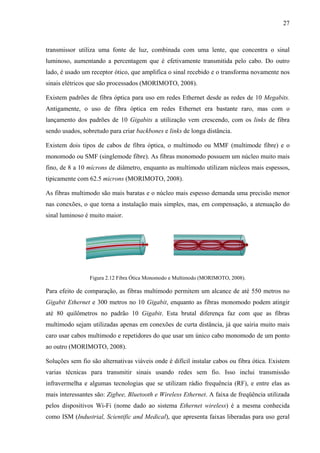 27
transmissor utiliza uma fonte de luz, combinada com uma lente, que concentra o sinal
luminoso, aumentando a percentagem que é efetivamente transmitida pelo cabo. Do outro
lado, é usado um receptor ótico, que amplifica o sinal recebido e o transforma novamente nos
sinais elétricos que são processados (MORIMOTO, 2008).
Existem padrões de fibra óptica para uso em redes Ethernet desde as redes de 10 Megabits.
Antigamente, o uso de fibra óptica em redes Ethernet era bastante raro, mas com o
lançamento dos padrões de 10 Gigabits a utilização vem crescendo, com os links de fibra
sendo usados, sobretudo para criar backbones e links de longa distância.
Existem dois tipos de cabos de fibra óptica, o multímodo ou MMF (multimode fibre) e o
monomodo ou SMF (singlemode fibre). As fibras monomodo possuem um núcleo muito mais
fino, de 8 a 10 mícrons de diâmetro, enquanto as multímodo utilizam núcleos mais espessos,
tipicamente com 62.5 microns (MORIMOTO, 2008).
As fibras multimodo são mais baratas e o núcleo mais espesso demanda uma precisão menor
nas conexões, o que torna a instalação mais simples, mas, em compensação, a atenuação do
sinal luminoso é muito maior.
Figura 2.12 Fibra Ótica Monomodo e Multimodo (MORIMOTO, 2008).
Para efeito de comparação, as fibras multimodo permitem um alcance de até 550 metros no
Gigabit Ethernet e 300 metros no 10 Gigabit, enquanto as fibras monomodo podem atingir
até 80 quilômetros no padrão 10 Gigabit. Esta brutal diferença faz com que as fibras
multimodo sejam utilizadas apenas em conexões de curta distância, já que sairia muito mais
caro usar cabos multimodo e repetidores do que usar um único cabo monomodo de um ponto
ao outro (MORIMOTO, 2008).
Soluções sem fio são alternativas viáveis onde é difícil instalar cabos ou fibra ótica. Existem
varias técnicas para transmitir sinais usando redes sem fio. Isso inclui transmissão
infravermelha e algumas tecnologias que se utilizam rádio frequência (RF), e entre elas as
mais interessantes são: Zigbee, Bluetooth e Wireless Ethernet. A faixa de freqüência utilizada
pelos dispositivos Wi-Fi (nome dado ao sistema Ethernet wireless) é a mesma conhecida
como ISM (Industrial, Scientific and Medical), que apresenta faixas liberadas para uso geral
 