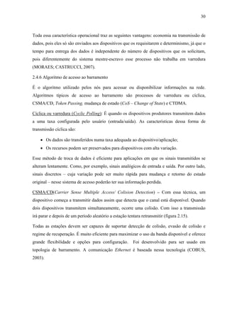 30
Toda essa característica operacional traz as seguintes vantagens: economia na transmissão de
dados, pois eles só são enviados aos dispositivos que os requisitarem e determinismo, já que o
tempo para entrega dos dados é independente do número de dispositivos que os solicitam,
pois diferentemente do sistema mestre-escravo esse processo não trabalha em varredura
(MORAES; CASTRUCCI, 2007).
2.4.6 Algoritmo de acesso ao barramento
É o algoritmo utilizado pelos nós para acessar ou disponibilizar informações na rede.
Algoritmos típicos de acesso ao barramento são processos de varredura ou cíclica,
CSMA/CD, Token Passing, mudança de estado (CoS – Change of State) e CTDMA.
Cíclica ou varredura (Cyclic Polling): É quando os dispositivos produtores transmitem dados
a uma taxa configurada pelo usuário (entrada/saída). As características dessa forma de
transmissão cíclica são:
• Os dados são transferidos numa taxa adequada ao dispositivo/aplicação;
• Os recursos podem ser preservados para dispositivos com alta variação.
Esse método de troca de dados é eficiente para aplicações em que os sinais transmitidos se
alteram lentamente. Como, por exemplo, sinais analógicos de entrada e saída. Por outro lado,
sinais discretos – cuja variação pode ser muito rápida para mudança e retorno do estado
original – nesse sistema de acesso poderão ter sua informação perdida.
CSMA/CD(Carrier Sense Multiple Access/ Colision Detection) – Com essa técnica, um
dispositivo começa a transmitir dados assim que detecta que o canal está disponível. Quando
dois dispositivos transmitem simultaneamente, ocorre uma colisão. Com isso a transmissão
irá parar e depois de um período aleatório a estação tentara retransmitir (figura 2.15).
Todas as estações devem ser capazes de suportar detecção de colisão, evasão de colisão e
regime de recuperação. É muito eficiente para maximizar o uso da banda disponível e oferece
grande flexibilidade e opções para configuração. Foi desenvolvido para ser usado em
topologia de barramento. A comunicação Ethernet é baseada nessa tecnologia (COBUS,
2003).
 