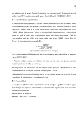 32
em cada intervalo de tempo. É possível selecionar esse intervalo através do ajuste do network
update time (NUT), sendo o mais rápido igual a 2ms (MORAES; CASTRUCCI, 2007).
2.4.7 Confiabilidade e disponibilidade
A confiabilidade do equipamento é definida como a probabilidade de que ele operará dentro
de sua especificação por um período de tempo definido. Para sistemas capazes de serem
reparados, a maneira usual de se avaliar confiabilidade é através do tempo médio entre falhas
(MTBF – Mean Time Between Failure). A disponibilidade do equipamento é a proporção de
tempo no qual se espera que o equipamento esteja inteiramente operacional. Pode ser
representada a partir do MTBF e do tempo médio para reparo (MTTR – Mean Time To
Repair) do sistema descrito na equação 2.1:
Equação 2.1 Cálculo do tempo médio para reparo
Para priorizar a disponibilidade de uma rede de comunicação pode-se considerar as seguintes
regras (MOON, 1999):
• Processos críticos devem ser isolados em áreas de sub-redes que possam executar
independentemente da falha do backbone;
• Configurações de rede devem ser tão simples quanto possíveis. Quanto maior e mais
complexa a rede ou tecnologia, mais itens estarão sujeitos a falhas;
• Dispositivos de grande confiabilidade devem ser empregados sempre que possível, além de
redundância de equipamentos e meios físicos de rede.
2.4.8 Funcionalidade
O projetista da rede deve saber o tipo de dados que ela manipula e qual funcionalidade requer
para alcançar seus objetivos. Tipicamente, as funcionalidades requeridas em redes industriais
de comunicação incluem:
• Transferência de Arquivos;
• Suporte a Aplicações Distribuídas.
 