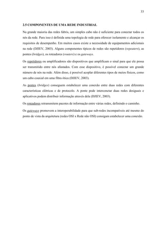 33
2.5 COMPONENTES DE UMA REDE INDUSTRIAL
Na grande maioria das redes fabris, um simples cabo não é suficiente para conectar todos os
nós da rede. Para isso é definida uma topologia de rede para oferecer isolamento e alcançar os
requisitos de desempenho. Em muitos casos existe a necessidade de equipamentos adicionais
na rede (DJIEV, 2003). Alguns componentes típicos de redes são repetidores (repeaters), as
pontes (bridges), os roteadores (routers) e os gateways.
Os repetidores ou amplificadores são dispositivos que amplificam o sinal para que ele possa
ser transmitido entre nós afastados. Com esse dispositivo, é possível conectar um grande
número de nós na rede. Além disso, é possível acoplar diferentes tipos de meios físicos, como
um cabo coaxial em uma fibra ótica (DJIEV, 2003).
As pontes (bridges) conseguem estabelecer uma conexão entre duas redes com diferentes
características elétricas e de protocolo. A ponte pode interconctar duas redes desiguais e
aplicativos podem distribuir informação através dela (DJIEV, 2003).
Os roteadores retransmitem pacotes de informação entre várias redes, definindo o caminho.
Os gateways promovem a interoperabilidade para que sub-redes incompatíveis até mesmo do
ponto de vista da arquitetura (redes OSI x Rede não OSI) consigam estabelecer uma conexão.
 