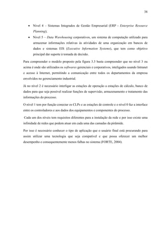 38
• Nivel 4 – Sistemas Integrados de Gestão Empresarial (ERP - Enterprise Resource
Planning);
• Nivel 5 – Data Warehousing corporativos, um sistema de computação utilizado para
armazenar informações relativas às atividades de uma organização em bancos de
dados e sistemas EIS (Executive Information Systems), que tem como objetivo
principal dar suporte à tomada de decisão.
Para compreender o modelo proposto pela figura 3.3 basta compreender que no nível 3 ou
acima é onde são utilizados os softwares gerenciais e corporativos, inteligados usando Intranet
e acesso à Internet, permitindo a comunicação entre todos os departamentos da empresa
envolvidos no gerenciamento industrial.
Já no nível 2 é necessário interligar as estações de operação a estações de cálculo, banco de
dados para que seja possível realizar funções de supervisão, armazenamento e tratamento das
informações do processo.
O nível 1 tem por função conectar os CLPs e as estações de controle e o nível 0 faz a interface
entre os controladores e aos dados dos equipamentos e componentes do processo.
Cada um dos níveis tem requisitos diferentes para a instalação da rede e por isso existe uma
infinidade de redes que podem atuar em cada uma das camadas da pirâmide.
Por isso é necessário conhecer o tipo de aplicação que o usuário final está procurando para
assim utilizar uma tecnologia que seja compatível e que possa oferecer um melhor
desempenho e consequentemente menos falhas no sistema (FORTE, 2004).
 