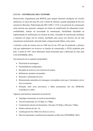 41
3.2 CAN – CONTROLLER AREA NETWORK
Desenvolvido, originalmente pela BOSCH, para integrar elementos inteligente em veículos
autônomos, no início dos anos 80, com o intuito de eliminar a grande quantidade de fios nos
automóveis Mercedes. Padronizada pela ISO 11898 e 11519, é um protocolo de comunicação
serial síncrono que apresenta vantagens em termos de simplificação do cabeamento (custo,
confiabilidade, redução da necessidade de manutenção), flexibilidade (facilidade de
implementação de modificações na estrutura da rede), velocidade de comunicação atendendo
a requisitos de tempo real do sistema, facilidades para acesso aos diversos nós da rede
remotamente (monitorando, alterando dados e diagnosticando falhas), entre outras.
A primeira versão do sistema saiu em 1984 mas foi em 1987 que foi produzido o primeiro
chip que implementava em hardware as funções de comunicação, o 82526, produzido pela
Intel. A partir de 1991 vários fabricantes foram licenciados para a fabricação de chips para
CAN (STEMMER, 2001).
Este protocolo tem as seguintes propriedades:
• Priorização de mensagens;
• Flexibilidade de configuração;
• Recepção do multicast com sincronia de tempos;
• Multimestre, produtor-consumidor;
• Detecção e sinalização de erros;
• Retransmissão automática de mensagens corrompidas assim que o barramento estiver
ativo novamente;
• Distinção entre erros provisórios e falhas permanentes dos nós (MORAIS;
CASTRUCCI, 2007).
Algumas características importantes do protocolo:
• Topologia: barramento ou estrela (concentrador);
• Taxa de transmissão: de 125 kbps ou 1 Mbps;
• Comprimento máximo do barramento: 1km para 125 Kbps e 40m para 1 Mbps;
• Número máximo de nós: 16;
• Codificação de bits: NRZ (Non Return to Zero);
• Meio de transmissão: usualmente par trançado ou fibra ótica (STEMMER, 2001).
 