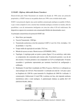 42
3.3 HART - Highway Addressable Remote Transducer
Desenvolvido pela Fisher Rosemount em meados da década de 1980 como um protocolo
proprietário, o HART tornou-se um padrão aberto em 1990 e tem evoluído desde então.
HART é um protocolo digital, mas aceita também comunicação analógica no padrão 4-20mA,
o que o torna compatível com a enorme base instalada analógica existente no mundo, além de
possibilitar o uso de instrumentos inteligentes em cima dos cabos 4-20 mA tradicionais. Os
dispositivos capazes de executarem esta comunicação híbrida são denominados smart.
As principais características do protocolo HART são:
• Meio físico: par trançado;
• Taxa de Transmissão: 1200 bps;
• Transmissão assíncrona a nível de caracteres UART (1 start bit, 8 bits de dados, 1 bit
de paridade e 1 stop bit);
• Tempo médio de aquisição de um dado: 378,5 ms;
• Método de acesso ao meio: Mestre/escravo (STEMMER, 2001);
• Topologia: A topologia pode ser ponto a ponto (figura 3.5) ou multidrop, onde todos
os componentes são conectados pelo mesmo cabo. O protocolo permite o uso de até
dois mestres. O mestre primário é um computador ou CLP ou multiplexador. O mestre
secundário é geralmente representado por terminais hand-held de configuração e
calibração;
• Modulação: O sinal Hart é modulado em FSK (Frequency Shift Key) e é sobreposto ao
sinal analógico de 4-20 mA. Para transmitir 1 é utilizado um sinal de 1 mA pico a pico
na freqüência de 1200 Hz e para transmitir 0 a freqüência de 2400 Hz é utilizada. A
comunicação é bidirecional. O sinal FSK é contínuo em fase, não impondo nenhuma
interferência sobre o sinal analógico. A padronização obedece ao padrão Bell 202
(SEIXAS FILHO, 2003a).
Figura 3.5 Comunicação HART ponto-a-ponto (REYNDERS; MACKAY; WRIGHT, 2005).
 