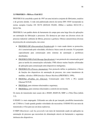 46
3.5 PROFIBUS - PROcess FIeld BUS
PROFIBUS foi concebida a partir de 1987 em uma iniciativa conjunta de fabricantes, usuários
e do governo alemão. A rede está padronizada através da norma DIN 19245 incorporada na
norma européia Cenelec EN 50170 (SEIXAS FILHO, 2004a) e também IEC61158 e
IEC61784.
PROFIBUS é um padrão aberto de barramento de campo para uma larga faixa de aplicações
em automação de fabricação e processos. Ele destaca-se por atuar nos diversos níveis do
processo industrial: ambiente de fábrica, processo e gerência. Oferece características diversas
de protocolos de comunicações, tais como:
• PROFIBUS DP (Descentralized Peripherical): é o mais usado dentre os protocolos,
ele é caracterizado pela velocidade, eficiência e baixo custo de conexão. Foi projetado
especialmente para comunicação entre sistemas de automação e periféricos
distribuídos;
• PROFIBUS FMS (Field Message Specification): é um protocolo de comunicação geral
para as tarefas de comunicações solicitadas. FMS oferece muitas funções sofisticadas
de aplicações para comunicação entre dispositivos inteligentes;
• PROFIBUS PA (Process Automation): Este protocolo define os parâmetros e blocos
de funções dos dispositivos de automação de processo, tais como transdutores de
medidas, válvulas e IHM (Interface Human Machine) (PROFIBUS, 1999);
• PROFINet (Profibus for Ethernet): Comunicação entre CLPs e PCs usando
Ethernet/TCP-IP;
• PROFISafe: para sistemas relacionados a segurança;
• PROFIDrive: para sistemas relacionados a controle de movimento.
Os meios de transmissão mais usuais são o RS485, RS485-IS, MBP e a Fibra Ótica (tabela
3.2).
O RS485 é o mais empregado. Utilizando um cabo de par trançado, possibilita transmissões
até 12 Mbits/s. Usado quando grandes velocidades são necessárias. O RS485-IS é um meio de
transmissão a 4 fios para uso em áreas explosivas.
O MBP (Manchester code bus powered) é um meio de transmissão usado em aplicações na
automação de processo que necessitem de alimentação através do barramento e segurança
intrínseca dos dispositivos.
 