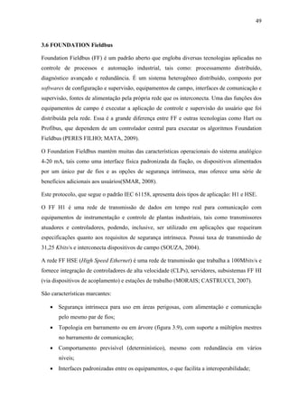 49
3.6 FOUNDATION Fieldbus
Foundation Fieldbus (FF) é um padrão aberto que engloba diversas tecnologias aplicadas no
controle de processos e automação industrial, tais como: processamento distribuído,
diagnóstico avançado e redundância. É um sistema heterogêneo distribuído, composto por
softwares de configuração e supervisão, equipamentos de campo, interfaces de comunicação e
supervisão, fontes de alimentação pela própria rede que os interconecta. Uma das funções dos
equipamentos de campo é executar a aplicação de controle e supervisão do usuário que foi
distribuída pela rede. Essa é a grande diferença entre FF e outras tecnologias como Hart ou
Profibus, que dependem de um controlador central para executar os algoritmos Foundation
Fieldbus (PERES FILHO; MATA, 2009).
O Foundation Fieldbus mantém muitas das características operacionais do sistema analógico
4-20 mA, tais como uma interface física padronizada da fiação, os dispositivos alimentados
por um único par de fios e as opções de segurança intrínseca, mas oferece uma série de
benefícios adicionais aos usuários(SMAR, 2008).
Este protocolo, que segue o padrão IEC 61158, apresenta dois tipos de aplicação: H1 e HSE.
O FF H1 é uma rede de transmissão de dados em tempo real para comunicação com
equipamentos de instrumentação e controle de plantas industriais, tais como transmissores
atuadores e controladores, podendo, inclusive, ser utilizado em aplicações que requeiram
especificações quanto aos requisitos de segurança intrínseca. Possui taxa de transmissão de
31,25 Kbits/s e interconecta dispositivos de campo (SOUZA, 2004).
A rede FF HSE (High Speed Ethernet) é uma rede de transmissão que trabalha a 100Mbits/s e
fornece integração de controladores de alta velocidade (CLPs), servidores, subsistemas FF HI
(via dispositivos de acoplamento) e estações de trabalho (MORAIS; CASTRUCCI, 2007).
São características marcantes:
• Segurança intrínseca para uso em áreas perigosas, com alimentação e comunicação
pelo mesmo par de fios;
• Topologia em barramento ou em árvore (figura 3.9), com suporte a múltiplos mestres
no barramento de comunicação;
• Comportamento previsível (determinístico), mesmo com redundância em vários
níveis;
• Interfaces padronizadas entre os equipamentos, o que facilita a interoperabilidade;
 