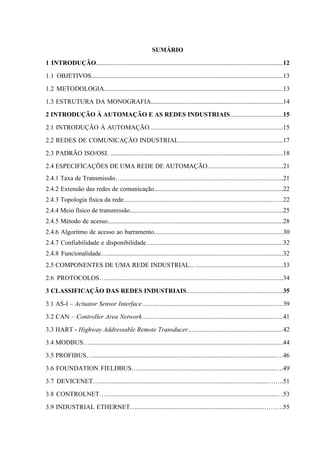 SUMÁRIO
1 INTRODUÇÃO....................................................................................................................12
1.1 OBJETIVOS.......................................................................................................................13
1.2 METODOLOGIA...............................................................................................................13
1.3 ESTRUTURA DA MONOGRAFIA..................................................................................14
2 INTRODUÇÃO À AUTOMAÇÃO E AS REDES INDUSTRIAIS.................................15
2.1 INTRODUÇÃO À AUTOMAÇÃO...................................................................................15
2.2 REDES DE COMUNICAÇÃO INDUSTRIAL.................................................................17
2.3 PADRÃO ISO/OSI. ...........................................................................................................18
2.4 ESPECIFICAÇÕES DE UMA REDE DE AUTOMAÇÃO...............................................21
2.4.1 Taxa de Transmissão…....................................................................................................21
2.4.2 Extensão das redes de comunicação................................................................................22
2.4.3 Topologia física da rede...........................................................................................……22
2.4.4 Meio físico de transmissão...............................................................................................25
2.4.5 Método de acesso.............................................................................................................28
2.4.6 Algoritmo de acesso ao barramento................................................................................30
2.4.7 Confiabilidade e disponibilidade….................................................................................32
2.4.8 Funcionalidade….............................................................................................................32
2.5 COMPONENTES DE UMA REDE INDUSTRIAL... ......................................................33
2.6 PROTOCOLOS…..............................................................................................................34
3 CLASSIFICAÇÃO DAS REDES INDUSTRIAIS............................................................35
3.1 AS-I – Actuator Sensor Interface……............................................................................….39
3.2 CAN – Controller Area Network……...........................................................................…..41
3.3 HART - Highway Addressable Remote Transducer……....................................................42
3.4 MODBUS…........................................................................................................................44
3.5 PROFIBUS….................................................................................................................….46
3.6 FOUNDATION FIELDBUS….....................................................................................….49
3.7 DEVICENET…........................................................................................................……..51
3.8 CONTROLNET……......................................................................................................…53
3.9 INDUSTRIAL ETHERNET…..............................................................................……….55
 
