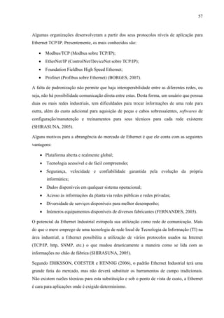 57
Algumas organizações desenvolveram a partir dos seus protocolos níveis de aplicação para
Ethernet TCP/IP. Presentemente, os mais conhecidos são:
• Modbus/TCP (Modbus sobre TCP/IP);
• EtherNet/IP (ControlNet/DeviceNet sobre TCP/IP);
• Foundation Fieldbus High Speed Ethernet;
• Profinet (Profibus sobre Ethernet) (BORGES, 2007).
A falta de padronização não permite que haja interoperabilidade entre as diferentes redes, ou
seja, não há possibilidade comunicação direta entre estas. Desta forma, um usuário que possua
duas ou mais redes industriais, tem dificuldades para trocar informações de uma rede para
outra, além do custo adicional para aquisição de peças e cabos sobressalentes, softwares de
configuração/manutenção e treinamentos para seus técnicos para cada rede existente
(SHIRASUNA, 2005).
Alguns motivos para a abrangência do mercado de Ethernet é que ele conta com as seguintes
vantagens:
• Plataforma aberta e realmente global;
• Tecnologia acessível e de fácil compreensão;
• Segurança, velocidade e confiabilidade garantida pela evolução da própria
informática;
• Dados disponíveis em qualquer sistema operacional;
• Acesso às informações da planta via redes públicas e redes privadas;
• Diversidade de serviços disponíveis para melhor desempenho;
• Inúmeros equipamentos disponíveis de diversos fabricantes (FERNANDES, 2003).
O potencial da Ethernet Industrial extrapola sua utilização como rede de comunicação. Mais
do que o mero emprego de uma tecnologia de rede local de Tecnologia da Informação (TI) na
área industrial, a Ethernet possibilita a utilização de vários protocolos usados na Internet
(TCP/IP, http, SNMP, etc.) o que mudou drasticamente a maneira como se lida com as
informações no chão de fábrica (SHIRASUNA, 2005).
Segundo ERIKSSON, COESTER e HENNIG (2006), o padrão Ethernet Industrial terá uma
grande fatia do mercado, mas não deverá substituir os barramentos de campo tradicionais.
Não existem razões técnicas para esta substituição e sob o ponto de vista de custo, a Ethernet
é cara para aplicações onde é exigido determinismo.
 
