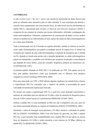 58
3.10 WIRELESS
A rede wireless (wire = fio, less = sem) é um sistema de transmissão de dados flexível que
pode ser utilizado como alternativa para as redes cabeadas. É uma tecnologia que permite a
conexão entre equipamentos sem uma conexão física. As redes locais sem fio são baseadas no
padrão 802.11, especificado pelo Institute of Eletrical and Eletronics Engineers (IEEE), e
compostas de um conjunto de estações que trocam informações, utilizando a propagação das
ondas eletromagnéticas. Entretanto, equipamentos de comunicação de dados wireless podem
utilizar-se também de luz infravermelha ou laser, apesar das ondas de rádio (eletromagnéticas)
ser o meio mais difundido.
Toda a comunicação sem fio é baseada no seguinte princípio: quando os elétrons se movem,
criam ondas eletromagnéticas que podem se propagar através do espaço livre. O número de
oscilações por segundo de uma onda eletromagnética é chamado de frequência que é medida
em Hz. Quando se instala uma antena com o tamanho apropriado, as ondas eletromagnéticas
podem ser transmitidas e recebidas com eficiência por receptores localizados a uma distância
que depende de vários fatores, como por exemplo: frequência, potência do transmissor, etc.
(TANENBAUM, 1997).
O primeiro padrão, chamado de IEEE 802.11 foi publicado em 1997. Este apenas serviu de
base para padrões posteriores, sendo que atualmente nem se fabricam mais produtos
compatíveis com tal tecnologia (SANCHES, 2005).
Dois anos mais tarde, em 1999, a IEEE efetuou algumas mudanças na camada física e lançou
a especificação 802.11b, concebida com o objetivo de atender a necessidade de maior
velocidade de transmissão imposta pelo mercado.
No mesmo ano surgiu a especificação 802.11a, a qual teve como principal característica o
aumento da velocidade para um máximo de 54 Mbps, além da alteração da frequência para a
faixa de 5 GHz, menos suscetível a interferências (ROSNAM; LEARY,.2003).
Embora o padrão 802.11a seja semelhante ao 802.11b, não é compatível com este, uma vez
que utiliza uma banda diferente no espectro de freqüências (ENGST; FLEISHMAN,.2005).
Entretanto, a idéia de conseguir taxas próximas a 54 Mbps animava a utilização do padrão
802.11a (ENGST; FLEISHMAN, 2005). Com esse intuito foi aprovado, em 2003, o padrão
802.11g, o qual mantinha total compatibilidade com o padrão 802.11b por operar na mesma
faixa de frequência (2.4 GHz) e ainda transmitia a taxa máxima de 54 Mbps, idêntico ao
padrão 802.11a (ROSNAM; LEARY, 2003).
 