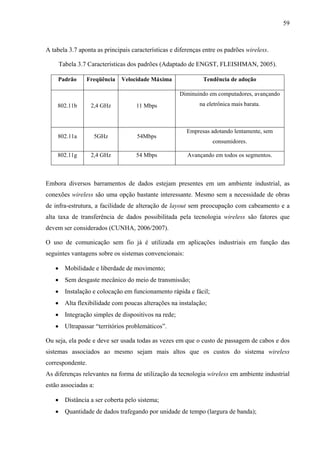 59
A tabela 3.7 aponta as principais características e diferenças entre os padrões wireless.
Tabela 3.7 Características dos padrões (Adaptado de ENGST, FLEISHMAN, 2005).
Padrão Freqüência Velocidade Máxima Tendência de adoção
802.11b 2,4 GHz 11 Mbps
Diminuindo em computadores, avançando
na eletrônica mais barata.
802.11a 5GHz 54Mbps
Empresas adotando lentamente, sem
consumidores.
802.11g 2,4 GHz 54 Mbps Avançando em todos os segmentos.
Embora diversos barramentos de dados estejam presentes em um ambiente industrial, as
conexões wireless são uma opção bastante interessante. Mesmo sem a necessidade de obras
de infra-estrutura, a facilidade de alteração de layout sem preocupação com cabeamento e a
alta taxa de transferência de dados possibilitada pela tecnologia wireless são fatores que
devem ser considerados (CUNHA, 2006/2007).
O uso de comunicação sem fio já é utilizada em aplicações industriais em função das
seguintes vantagens sobre os sistemas convencionais:
• Mobilidade e liberdade de movimento;
• Sem desgaste mecânico do meio de transmissão;
• Instalação e colocação em funcionamento rápida e fácil;
• Alta flexibilidade com poucas alterações na instalação;
• Integração simples de dispositivos na rede;
• Ultrapassar “territórios problemáticos”.
Ou seja, ela pode e deve ser usada todas as vezes em que o custo de passagem de cabos e dos
sistemas associados ao mesmo sejam mais altos que os custos do sistema wireless
correspondente.
As diferenças relevantes na forma de utilização da tecnologia wireless em ambiente industrial
estão associadas a:
• Distância a ser coberta pelo sistema;
• Quantidade de dados trafegando por unidade de tempo (largura de banda);
 