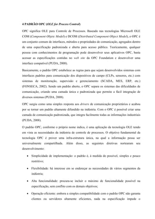 4 PADRÃO OPC (OLE for Process Control)
OPC significa OLE para Controle de Processos. Baseado nas tecnologias Microsoft OLE
COM (Component Objetc Model) e DCOM (Distributed Component Object Model), o OPC é
um conjunto comum de interfaces, métodos e propriedades de comunicação, agregados dentro
de uma especificação padronizada e aberta para acesso público. Teoricamente, qualquer
pessoa com conhecimentos de programação pode desenvolver seus aplicativos OPC, basta
acessar as especificações contidas no web site da OPC Foundation e desenvolver uma
interface compatível (PUDA, 2008).
Basicamente, o padrão OPC estabelece as regras para que sejam desenvolvidos sistemas com
interfaces padrões para comunicação dos dispositivos de campo (CLPs, sensores, etc.) com
sistemas de monitoração, supervisão e gerenciamento (SCADA, MES, ERP, etc.)
(FONSECA, 2002). Sendo um padrão aberto, o OPC separa os sistemas das dificuldades de
comunicação, criando uma camada única e padronizada que permite a fácil integração de
diversos sistemas (PUDA, 2008).
OPC surgiu como uma simples resposta aos drivers de comunicação proprietários e acabou
por se tornar um padrão altamente difundido na indústria. Com o OPC é possível criar uma
camada de comunicação padronizada, que integra facilmente todas as informações industriais
(PUDA, 2008).
O padrão OPC, conforme o próprio nome indica, é uma aplicação da tecnologia OLE tendo
em vista as necessidades da indústria de controle de processos. O objetivo fundamental da
tecnologia OPC é prover uma infra-estrutura única, na qual a informação possa ser
universalmente compartilhada. Além disso, as seguintes diretivas nortearam seu
desenvolvimento:
• Simplicidade de implementação: o padrão é, à medida do possível, simples e pouco
restritivo;
• Flexibilidade: há interesse em se endereçar as necessidades de vários segmentos da
indústria;
• Alta funcionalidade: procura-se incluir o máximo de funcionalidade possível na
especificação, sem conflito com os demais objetivos;
• Operação eficiente: embora a simples compatibilidade com o padrão OPC não garanta
clientes ou servidores altamente eficientes, nada na especificação impede o
 