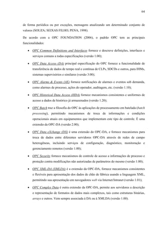 64
de forma periódica ou por exceções, mensagens atualizando um determinado conjunto de
valores (SOUZA; SEIXAS FILHO; PENA, 1998).
De acordo com a OPC FOUNDATION (2006), o padrão OPC tem as principais
funcionalidades:
• OPC Common Definitions and Interfaces fornece e descreve definições, interfaces e
serviços comuns a todas especificações (versão 1.00);
• OPC Data Access (DA) principal especificação do OPC fornece a funcionalidade de
transferência de dados de tempo real e contínua de CLPs, SDCDs e outros, para IHMs,
sistemas supervisórios e similares (versão 3.00);
• OPC Alarms & Events (AE) fornece notificações de alarmes e eventos sob demanda,
como alarmes de processo, ações do operador, auditagem, etc. (versão 1.10);
• OPC Historical Data Access (HDA) fornece mecanismos consistentes e uniformes de
acesso a dados de histórico já armazenados (versão 1.20);
• OPC Batch traz a filosofia do OPC às aplicações de processamento em batelada (batch
processing), permitindo mecanismos de troca de informações e condições
operacionais atuais em equipamentos que implementam este tipo de controle. É uma
extensão da OPC-DA (versão 2.00);
• OPC Data eXchange (DX) é uma extensão do OPC-DA, e fornece mecanismos para
troca de dados entre diferentes servidores OPC-DA através de redes de campo
heterogêneas, incluindo serviços de configuração, diagnóstico, monitoração e
gerenciamento remotos (versão 1.00);
• OPC Security fornece mecanismos de controle de acesso a informações de processo e
proteção contra modificações não autorizadas de parâmetros do mesmo (versão 1.00);
• OPC XML-DA (XMLDA) é a extensão da OPC-DA, fornece mecanismos consistentes
e flexíveis para apresentação dos dados de chão de fábrica usando a linguagem XML,
permitindo sua apresentação em navegadores web via Internet/Intranet (versão 1.01);
• OPC Complex Data é outra extensão da OPC-DA, permite aos servidores a descrição
e representação de formatos de dados mais complexos, tais como estruturas binárias,
arrays e outros. Vem sempre associada à DA ou à XMLDA (versão 1.00).
 