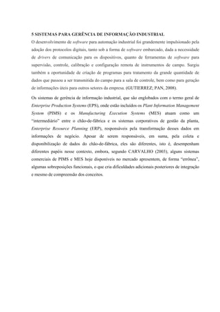 5 SISTEMAS PARA GERÊNCIA DE INFORMAÇÃO INDUSTRIAL
O desenvolvimento de software para automação industrial foi grandemente impulsionado pela
adoção dos protocolos digitais, tanto sob a forma de software embarcado, dada a necessidade
de drivers de comunicação para os dispositivos, quanto de ferramentas de software para
supervisão, controle, calibração e configuração remota de instrumentos de campo. Surgiu
também a oportunidade de criação de programas para tratamento da grande quantidade de
dados que passou a ser transmitida do campo para a sala de controle, bem como para geração
de informações úteis para outros setores da empresa. (GUTIERREZ; PAN, 2008).
Os sistemas de gerência de informação industrial, que são englobados com o termo geral de
Enterprise Production Systems (EPS), onde estão incluídos os Plant Information Management
System (PIMS) e os Manufacturing Execution Systems (MES) atuam como um
“intermediário” entre o chão-de-fábrica e os sistemas corporativos de gestão da planta,
Enterprise Resource Planning (ERP), responsáveis pela transformação desses dados em
informações de negócio. Apesar de serem responsáveis, em suma, pela coleta e
disponibilização de dados do chão-de-fábrica, eles são diferentes, isto é, desempenham
diferentes papéis nesse contexto, embora, segundo CARVALHO (2003), alguns sistemas
comerciais de PIMS e MES hoje disponíveis no mercado apresentem, de forma “errônea”,
algumas sobreposições funcionais, o que cria dificuldades adicionais posteriores de integração
e mesmo de compreensão dos conceitos.
 