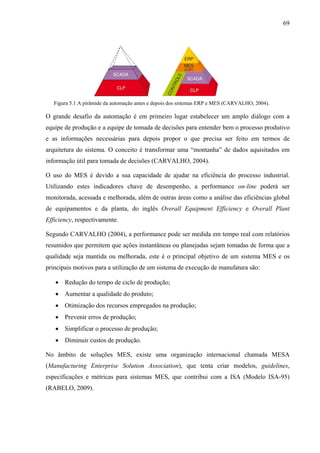 69
Figura 5.1 A pirâmide da automação antes e depois dos sistemas ERP e MES (CARVALHO, 2004).
O grande desafio da automação é em primeiro lugar estabelecer um amplo diálogo com a
equipe de produção e a equipe de tomada de decisões para entender bem o processo produtivo
e as informações necessárias para depois propor o que precisa ser feito em termos de
arquitetura do sistema. O conceito é transformar uma “montanha” de dados aquisitados em
informação útil para tomada de decisões (CARVALHO, 2004).
O uso do MES é devido a sua capacidade de ajudar na eficiência do processo industrial.
Utilizando estes indicadores chave de desempenho, a performance on-line poderá ser
monitorada, acessada e melhorada, além de outras áreas como a análise das eficiências global
de equipamentos e da planta, do inglês Overall Equipment Efficiency e Overall Plant
Efficiency, respectivamente.
Segundo CARVALHO (2004), a performance pode ser medida em tempo real com relatórios
resumidos que permitem que ações instantâneas ou planejadas sejam tomadas de forma que a
qualidade seja mantida ou melhorada, este é o principal objetivo de um sistema MES e os
principais motivos para a utilização de um sistema de execução de manufatura são:
• Redução do tempo de ciclo de produção;
• Aumentar a qualidade do produto;
• Otimização dos recursos empregados na produção;
• Prevenir erros de produção;
• Simplificar o processo de produção;
• Diminuir custos de produção.
No âmbito de soluções MES, existe uma organização internacional chamada MESA
(Manufacturing Enterprise Solution Association), que tenta criar modelos, guidelines,
especificações e métricas para sistemas MES, que contribui com a ISA (Modelo ISA-95)
(RABELO, 2009).
 