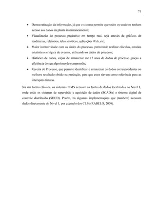 71
• Democratização da informação, já que o sistema permite que todos os usuários tenham
acesso aos dados da planta instantaneamente;
• Visualização do processo produtivo em tempo real, seja através de gráficos de
tendências, relatórios, telas sinóticas, aplicações Web, etc;
• Maior interatividade com os dados do processo, permitindo realizar cálculos, estudos
estatísticos e lógica de eventos, utilizando os dados do processo;
• Histórico de dados, capaz de armazenar até 15 anos de dados de processo graças a
eficiência de seu algoritmo de compressão;
• Receita de Processo, que permite identificar e armazenar os dados correspondentes ao
melhore resultado obtido na produção, para que estes sirvam como referência para as
interações futuras.
Na sua forma clássica, os sistemas PIMS acessam as fontes de dados localizadas no Nível 1,
onde estão os sistemas de supervisão e aquisição de dados (SCADA) e sistema digital de
controle distribuído (SDCD). Porém, há algumas implementações que (também) acessam
dados diretamente do Nível 1, por exemplo dos CLPs (RABELO, 2009).
 