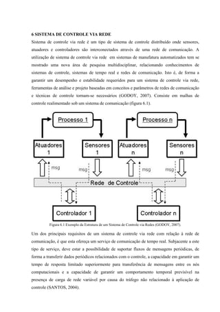 6 SISTEMA DE CONTROLE VIA REDE
Sistema de controle via rede é um tipo de sistema de controle distribuído onde sensores,
atuadores e controladores são interconectados através de uma rede de comunicação. A
utilização de sistema de controle via rede em sistemas de manufatura automatizados tem se
mostrado uma nova área de pesquisa multidisciplinar, relacionando conhecimentos de
sistemas de controle, sistemas de tempo real e redes de comunicação. Isto é, de forma a
garantir um desempenho e estabilidade requeridos para um sistema de controle via rede,
ferramentas de análise e projeto baseadas em conceitos e parâmetros de redes de comunicação
e técnicas de controle tornam-se necessários (GODOY, 2007). Consiste em malhas de
controle realimentado sob um sistema de comunicação (figura 6.1).
Figura 6.1 Exemplo da Estrutura de um Sistema de Controle via Redes (GODOY, 2007).
Um dos principais requisitos de um sistema de controle via rede com relação à rede de
comunicação, é que esta ofereça um serviço de comunicação de tempo real. Subjacente a este
tipo de serviço, deve estar a possibilidade de suportar fluxos de mensagens periódicas, de
forma a transferir dados periódicos relacionados com o controle, a capacidade em garantir um
tempo de resposta limitado superiormente para transferência de mensagens entre os nós
computacionais e a capacidade de garantir um comportamento temporal previsível na
presença de carga de rede variável por causa do tráfego não relacionado à aplicação de
controle (SANTOS, 2004).
 
