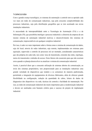 7 CONCLUSÃO
Com o grande avanço tecnológico, os sistemas de automação e controle tem se apoiado cada
vez mais em redes de comunicação industriais, seja pela crescente complexibilidade dos
processos industriais, seja pela distribuição geográfica que se tem acentuado nas novas
instalações industriais.
A necessidade de interoperabilidade entre a Tecnologia de Automação (TA) e a de
Informação (TI), que possibilita interligar o processo industrial e a diretoria da empresa de um
mesmo sistema de automação industrial motivou o desenvolvimento dos sistemas de
comunicação, imprescindíveis em qualquer complexo industrial.
Por isso, é cada vez mais importante saber a forma como o sistema de comunicação de dados,
seja ele local, através de redes industriais, seja remota, implementadas em sistemas para
aquisição, supervisão e controle de processos irá ser montado, considerando características
que são próprias de cada rede, tais como: taxa de transmissão, extensão das redes, topologia,
meios de transmissão e métodos de acesso. Estes fatores são essenciais para que não ocorram
erros quando se planeja desenvolver ou atualizar o sistema de comunicação industrial.
Assim, é possível dizer que a crescente utilização de sistemas abertos de comunicação, ao
invés dos sistemas proprietários, tem proporcionado para as instalações industriais uma
grande variedade de dispositivos que tendem a se comunicar de maneira padronizada,
permitindo a integração de equipamentos de diversos fabricantes, além de oferecer grande
flexibilidade na configuração, redução da quantidade de cabos, leitura de dados de
diagnostico dos dispositivos via rede, técnicas de controle e facilidade de manutenção. Por
isso, as redes de comunicação industrial são muito importantes para a modernização industrial
e devem ser analisadas com bastante critério para o sucesso do projeto de implantação
industrial.
 