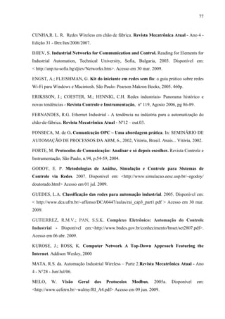 77
CUNHA,R. L. R. Redes Wireless em chão de fábrica. Revista Mecatrônica Atual - Ano 4 -
Edição 31 - Dez/Jan/2006/2007.
DJIEV, S. Industrial Networks for Communication and Control. Reading for Elements for
Industrial Automation, Technical University, Sofia, Bulgaria, 2003. Disponível em:
< http://anp.tu-sofia.bg/djiev/Networks.htm>. Acesso em 30 mar. 2009.
ENGST, A.; FLEISHMAN, G. Kit do iniciante em redes sem fio: o guia prático sobre redes
Wi-Fi para Windows e Macintosh. São Paulo: Pearson Makron Books, 2005. 460p.
ERIKSSON, J.; COESTER, M.; HENNIG, C.H. Redes industriais- Panorama histórico e
novas tendências - Revista Controle e Instrumentação, nº 119, Agosto 2006, pg 86-89.
FERNANDES, R.G. Ethernet Industrial - A tendência na indústria para a automatização do
chão-de-fábrica. Revista Mecatrônica Atual - Nº12 – out.03.
FONSECA, M. de O. Comunicação OPC – Uma abordagem prática. In: SEMINÁRIO DE
AUTOMAÇÃO DE PROCESSOS DA ABM, 6., 2002, Vitória, Brasil. Anais... Vitória, 2002.
FORTE, M. Protocolos de Comunicação: Analisar e só depois escolher. Revista Controle e
Instrumentação, São Paulo, n.94, p.54-59, 2004.
GODOY, E. P. Metodologias de Análise, Simulação e Controle para Sistemas de
Controle via Redes. 2007. Disponível em: <http://www.simulacao.eesc.usp.br/~egodoy/
doutorado.html> Acesso em 01 jul. 2009.
GUEDES, L.A. Classificação das redes para automação industrial. 2005. Disponível em:
< http://www.dca.ufrn.br/~affonso/DCA0447/aulas/rai_cap3_part1.pdf > Acesso em 30 mar.
2009.
GUTIERREZ, R.M.V.; PAN, S.S.K. Complexo Eletrônico: Automação do Controle
Industrial - Disponível em:<http://www.bndes.gov.br/conhecimento/bnset/set2807.pdf>.
Acesso em 06 abr. 2009.
KUROSE, J.; ROSS, K. Computer Network A Top-Down Approach Featuring the
Internet. Addison Wesley, 2000
MATA, R.S. da. Automação Industrial Wireless – Parte 2.Revista Mecatrônica Atual - Ano
4 - N°28 - Jun/Jul/06.
MELO, W. Visão Geral dos Protocolos Modbus. 2005a. Disponível em:
<http://www.cefetrn.br/~walmy/RI_A4.pdf> Acesso em 09 jun. 2009.
 