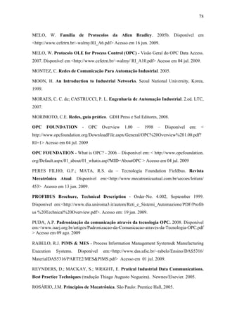 78
MELO, W. Família de Protocolos da Allen Bradley. 2005b. Disponível em
<http://www.cefetrn.br/~walmy/RI_A6.pdf> Acesso em 16 jun. 2009.
MELO, W. Protocolo OLE for Process Control (OPC) - Visão Geral do OPC Data Access.
2007. Disponível em <http://www.cefetrn.br/~walmy/ RI_A10.pdf> Acesso em 04 jul. 2009.
MONTEZ, C. Redes de Comunicação Para Automação Industrial. 2005.
MOON, H. An Introduction to Industrial Networks. Seoul National University, Korea,
1999.
MORAES, C. C. de; CASTRUCCI, P. L. Engenharia de Automação Industrial. 2.ed. LTC,
2007.
MORIMOTO, C.E. Redes, guia prático. GDH Press e Sul Editores, 2008.
OPC FOUNDATION - OPC Overview 1.00 – 1998 – Disponível em: <
http://www.opcfoundation.org/DownloadFile.aspx/General/OPC%20Overview%201.00.pdf?
RI=1> Acesso em 04 jul. 2009
OPC FOUNDATION - What is OPC? - 2006 – Disponível em: < http://www.opcfoundation.
org/Default.aspx/01_about/01_whatis.asp?MID=AboutOPC > Acesso em 04 jul. 2009
PERES FILHO, G.F.; MATA, R.S. da – Tecnologia Foundation Fieldbus. Revista
Mecatrônica Atual. Disponível em:<http://www.mecatronicaatual.com.br/secoes/leitura/
453> Acesso em 13 jun. 2009.
PROFIBUS Brochure, Technical Description - Order-No. 4.002, September 1999.
Disponível em:<http://www.dia.uniroma3.it/autom/Reti_e_Sistemi_Automazione/PDF/Profib
us %20Technical%20Overview.pdf>. Acesso em: 19 jan. 2009.
PUDA, A.P. Padronização da comunicação através da tecnologia OPC. 2008. Disponível
em:<www.isarj.org.br/artigos/Padronizacao-da-Comunicacao-atraves-da-Tecnologia-OPC.pdf
> Acesso em 09 ago. 2009
RABELO, R.J. PIMS & MES - Process Information Management Systems& Manufacturing
Execution Systems. Disponível em:<http://www.das.ufsc.br/~rabelo/Ensino/DAS5316/
MaterialDAS5316/PARTE2/MES&PIMS.pdf> Acesso em 01 jul. 2009.
REYNDERS, D.; MACKAY, S.; WRIGHT, E. Pratical Industrial Data Communications.
Best Practice Techniques (tradução Thiago Augusto Nogueira). Newnes/Elsevier. 2005.
ROSÁRIO, J.M. Princípios de Mecatrônica. São Paulo: Prentice Hall, 2005.
 