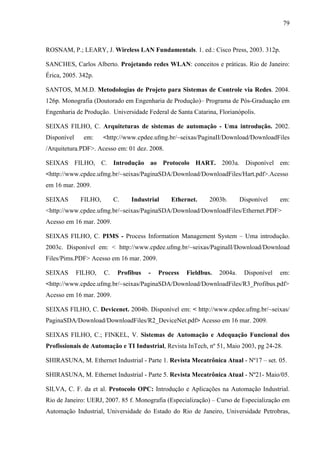 79
ROSNAM, P.; LEARY, J. Wireless LAN Fundamentals. 1. ed.: Cisco Press, 2003. 312p.
SANCHES, Carlos Alberto. Projetando redes WLAN: conceitos e práticas. Rio de Janeiro:
Érica, 2005. 342p.
SANTOS, M.M.D. Metodologias de Projeto para Sistemas de Controle via Redes. 2004.
126p. Monografia (Doutorado em Engenharia de Produção)– Programa de Pós-Graduação em
Engenharia de Produção. Universidade Federal de Santa Catarina, Florianópolis.
SEIXAS FILHO, C. Arquiteturas de sistemas de automação - Uma introdução. 2002.
Disponível em: <http://www.cpdee.ufmg.br/~seixas/PaginaII/Download/DownloadFiles
/Arquitetura.PDF>. Acesso em: 01 dez. 2008.
SEIXAS FILHO, C. Introdução ao Protocolo HART. 2003a. Disponível em:
<http://www.cpdee.ufmg.br/~seixas/PaginaSDA/Download/DownloadFiles/Hart.pdf>.Acesso
em 16 mar. 2009.
SEIXAS FILHO, C. Industrial Ethernet. 2003b. Disponível em:
<http://www.cpdee.ufmg.br/~seixas/PaginaSDA/Download/DownloadFiles/Ethernet.PDF>
Acesso em 16 mar. 2009.
SEIXAS FILHO, C. PIMS - Process Information Management System – Uma introdução.
2003c. Disponível em: < http://www.cpdee.ufmg.br/~seixas/PaginaII/Download/Download
Files/Pims.PDF> Acesso em 16 mar. 2009.
SEIXAS FILHO, C. Profibus - Process Fieldbus. 2004a. Disponível em:
<http://www.cpdee.ufmg.br/~seixas/PaginaSDA/Download/DownloadFiles/R3_Profibus.pdf>
Acesso em 16 mar. 2009.
SEIXAS FILHO, C. Devicenet. 2004b. Disponível em: < http://www.cpdee.ufmg.br/~seixas/
PaginaSDA/Download/DownloadFiles/R2_DeviceNet.pdf> Acesso em 16 mar. 2009.
SEIXAS FILHO, C.; FINKEL, V. Sistemas de Automação e Adequação Funcional dos
Profissionais de Automação e TI Industrial, Revista InTech, nº 51, Maio 2003, pg 24-28.
SHIRASUNA, M. Ethernet Industrial - Parte 1. Revista Mecatrônica Atual - Nº17 – set. 05.
SHIRASUNA, M. Ethernet Industrial - Parte 5. Revista Mecatrônica Atual - Nº21- Maio/05.
SILVA, C. F. da et al. Protocolo OPC: Introdução e Aplicações na Automação Industrial.
Rio de Janeiro: UERJ, 2007. 85 f. Monografia (Especialização) – Curso de Especialização em
Automação Industrial, Universidade do Estado do Rio de Janeiro, Universidade Petrobras,
 