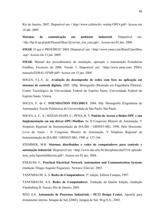 80
Rio de Janeiro, 2007. Disponível em < http://www.cefetrn.br/~walmy/OPC4.pdf> Acesso em
14 abr. 2009.
Sistemas de comunicação em ambiente industrial. Disponível em:
<ftp://ftp.fe.up.pt/pub/Pessoal/Deec/fjr/ai/tsai_sist_com.ppt>. Acesso em 02 dez. 2008.
SMAR. O que é PROFIBUS? 2004. Disponível em: <http://www.smar.com/Brasil2/profibus
.asp> Acesso em 13 jun. 2009.
SMAR. Manual dos procedimentos de instalação, operação e manutenção Foundation
Fieldbus, Fevereiro de 2008. Versão 3. Disponível em: <http://www.smar.com/ PDFs/
manuals/GERAL-FFMP.pdf> Acesso em 13 jun. 2009.
SOUZA, F.L.V. de. Avaliação do desempenho de redes com foco na aplicação em
sistemas de controle digitais. 2005. 108p. Monografia (Mestrado em Engenharia Elétrica).
Centro Tecnológico da Universidade Federal do Espírito Santo, Universidade Federal do
Espírito Santo, Vitória.
SOUZA, F. da C. FOUNDATION FIELDBUS. 2004. 69p. Monografia (Engenharia de
Automação). Escola Politécnica da Universidade de São Paulo, São Paulo.
SOUZA, L. C. A.; SEIXAS FILHO, C.; PENA, R. T. Padrão de Acesso a Dados OPC e sua
Implementação em um driver OPC-Modbus. In: II Congresso Mineiro de Automação, V
Simpósio Regional de Instrumentação da ISA-BH / GRINST-MG, 1998, Belo Horizonte.
Livro de Anais - II Congresso Mineiro de Automação, V Simpósio Regional de
Instrumentação da ISA-BH / GRINST-MG, 1998. p. 157-164.
STEMMER, M.R. Sistemas distribuídos e redes de computadores para controle e
automação industrial. Disponível em: <http://www.das.ufsc.br/disciplinas/das5314/ uploads/
nota_aula/ApostilaMarcelo.pdf>. Acesso em 02 dez. 2008.
STRAUSS, C. Practical Electrical Network Automation and Communication Systems
(tradução Thiago Augusto Nogueira). Newnes/ Elsevier. 2003.
TANENBAUM, A. S. Redes de Computadores. 3ª. edição. Editora Campus, 1997.
TANENBAUM, A.S. Redes de Computadores. Tradução da Quarta Edição, (tradução
Vandenberg D. Souza). Rio de Janeiro, 2003.
WEG S.A. Automação de Processos Industriais - PC12 Design Center. Apostila para
treinamento interno, Jaraguá do Sul, [2002]. Jaraguá do Sul: Weg S.A., 2002.
 