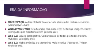 ERA DA INFORMAÇÃO
 CIBERESPAÇO: Aldeia Global interconectada através das mídias eletrônicas
(Marshall McLuhan);
 WORLD WIDE WEB: Teia Mundial com endereços de textos, imagens, vídeos
interligados por hipertextos (Tim Berners-Lee);
 WEB 2.0: Espaço colaborativo. Comunicação de todos pra todos (Fóruns,
MySpace, Wikipédia etc);
 WEB 3.0: Web Semântica ou Marketing. Mais intuitiva (Facebook, Twitter,
YouTube etc).
 