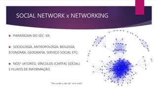 SOCIAL NETWORK x NETWORKING
 PARADIGMA DO SÉC. XX;
 SOCIOLOGIA, ANTROPOLOGIA, BIOLOGIA,
ECONOMIA, GEOGRAFIA, SERVIÇO SOCIAL ETC;
 NÓS* (ATORES), VÍNCULOS (CAPITAL SOCIAL)
E FLUXOS DE INFORMAÇÃO.
*De corda e não de “nois tudo”
 
