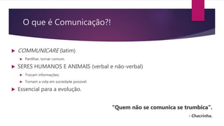 O que é Comunicação?!
 COMMUNICARE (latim)
 Partilhar, tornar comum.
 SERES HUMANOS E ANIMAIS (verbal e não-verbal)
 Trocam informações;
 Tornam a vida em sociedade possível.
 Essencial para a evolução.
“Quem não se comunica se trumbica”.
- Chacrinha.
 