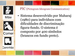 PIC (Pictogram Ideogram Communication)

• Sistema desenvolvido por Maharaj
  (1980) para indivíduos com
  dificuldades de discriminação
  figura-fundo. O sistema é
  composto por 400 símbolos
  (brancos em fundo preto).
 