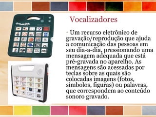 Vocalizadores
• Um recurso eletrônico de
gravação/reprodução que ajuda
a comunicação das pessoas em
seu dia-a-dia, pressionando uma
mensagem adequada que está
pré-gravada no aparelho. As
mensagens são acessadas por
teclas sobre as quais são
colocadas imagens (fotos,
símbolos, figuras) ou palavras,
que correspondem ao conteúdo
sonoro gravado.
 