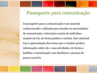 Passaporte para comunicação

O passaporte para a comunicação é um material
confeccionado e utilizado para atender às necessidades
de comunicação e interações sociais do indivíduo,
usuário da CA, de forma prática e sucinta. Este material
traz a apresentação dos temas que o usuário prefere,
informações sobre ele e suas atividades, de forma a
facilitar a comunicação com familiares e pessoas de
pouco convívio.
 