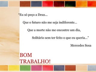 “Eu só peço a Deus...

   Que o futuro não me seja indiferente...

      Que a morte não me encontre um dia,

         Solitário sem ter feito o que eu queria...”

                                      Mercedes Sosa


 BOM
 TRABALHO!
 